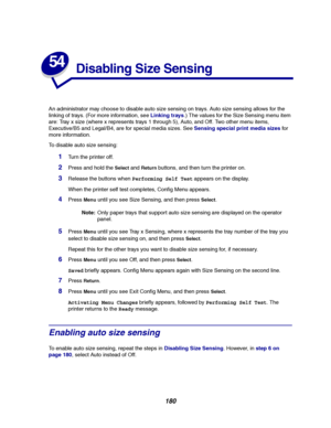 Page 182180
54
Disabling Size Sensing
An administrator may choose to disable auto size sensing on trays. Auto size sensing allows for the
linking of trays. (For more information, seeLinking trays.) The values for the Size Sensing menu item
are: Tray x size (where x represents trays 1 through 5), Auto, and Off. Two other menu items,
Executive/B5 and Legal/B4, are for special media sizes. SeeSensing special print media sizesfor
more information.
To disable auto size sensing:
1Turn the printer off.
2Press and hold...