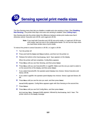 Page 183181
55
Sensing special print media sizes
The Size Sensing menu item lets you disable or enable auto size sensing on trays. (SeeDisabling
Size Sensing.) The printer links trays once auto size sensing is enabled. (SeeLinking trays.)
Size Sensing also lets the printer detect the difference between similar print media sizes that it
otherwise cannot: Executive and JIS B5, and Legal and JIS B4.
Note:If you load both Executive and JIS B5 size print media, or Legal and JIS B4 size
print media, load one size in...