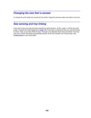 Page 184182
Changing the size that is sensed
To change the print media size sensed by the printer, repeat the previous steps and select a new size.
Size sensing and tray linking
If you want to link your trays and have selected to load Executive, JIS B5, Legal, or JIS B4 size print
media, complete the steps beginning onpage 181of this topic to specify the size you want the printer
to sense. Then, if you load JIS B5 in trays 1 through 3, for example, those trays are linked. If one tray
runs out of JIS B5, the...