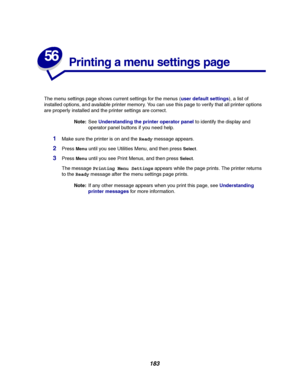 Page 185183
56
Printing a menu settings page
The menu settings page shows current settings for the menus (user default settings), a list of
installed options, and available printer memory. You can use this page to verify that all printer options
are properly installed and the printer settings are correct.
Note:SeeUnderstanding the printer operator panelto identify the display and
operator panel buttons if you need help.
1Make sure the printer is on and theReadymessage appears.
2PressMenuuntil you see Utilities...