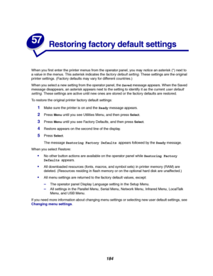 Page 186184
57
Restoring factory default settings
When you first enter the printer menus from the operator panel, you may notice an asterisk (*) next to
a value in the menus. This asterisk indicates the
factory default setting. These settings are the original
printer settings. (Factory defaults may vary for different countries.)
When you select a new setting from the operator panel, theSavedmessage appears. When the Saved
message disappears, an asterisk appears next to the setting to identify it as the current...