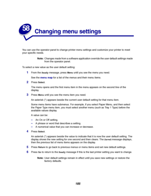 Page 187185
58
Changing menu settings
You can use the operator panel to change printer menu settings and customize your printer to meet
your specific needs.
Note:Changes made from a software application override the user default settings made
from the operator panel.
To select a new value as the user default setting:
1From theReadymessage, pressMenuuntil you see the menu you need.
See themenu mapfor a list of the menus and their menu items.
2PressSelect.
The menu opens and the first menu item in the menu appears...