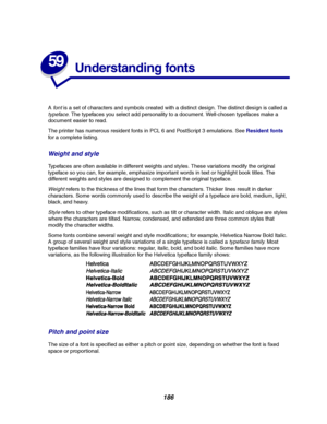 Page 188186
59
Understanding fonts
Afontis a set of characters and symbols created with a distinct design. The distinct design is called a
typeface. The typefaces you select add personality to a document. Well-chosen typefaces make a
document easier to read.
The printer has numerous resident fonts in PCL 6 and PostScript 3 emulations. SeeResident fonts
for a complete listing.
Weight and style
Typefaces are often available in different weights and styles. These variations modify the original
typeface so you can,...