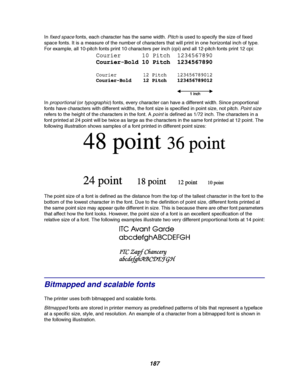 Page 189187
Infixed spacefonts, each character has the same width.Pitchis used to specify the size of fixed
space fonts. It is a measure of the number of characters that will print in one horizontal inch of type.
For example, all 10-pitch fonts print 10 characters per inch (cpi) and all 12-pitch fonts print 12 cpi:
In
proportional(ortypographic) fonts, every character can have a different width. Since proportional
fonts have characters with different widths, the font size is specified in point size, not pitch....