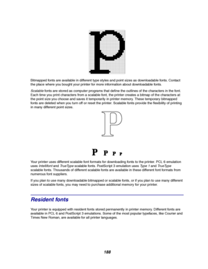 Page 190188
Bitmapped fonts are available in different type styles and point sizes as downloadable fonts. Contact
the place where you bought your printer for more information about downloadable fonts.
Scalablefonts are stored as computer programs that define the outlines of the characters in the font.
Each time you print characters from a scalable font, the printer creates a bitmap of the characters at
the point size you choose and saves it temporarily in printer memory. These temporary bitmapped
fonts are...