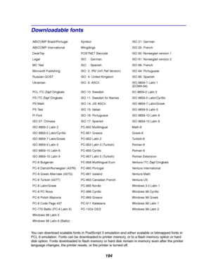 Page 196194
Downloadable fonts
You can download scalable fonts in PostScript 3 emulation and either scalable or bitmapped fonts in
PCL 6 emulation. Fonts can be downloaded to printer memory, or to a flash memory option or hard
disk option. Fonts downloaded to flash memory or hard disk remain in memory even after the printer
language changes, the printer resets, or the printer is turned off.
ABICOMP Brazil/Portugal Symbol ISO 21: German
ABICOMP International Wingdings ISO 25: French
DeskTop POSTNET Barcode ISO...