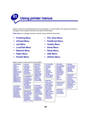 Page 198196
61
Using printer menus
Select a menu from the following list for more information. Or, click a letter in the index at the bottom of
the page to find a specific menu item that starts with that letter.
Click herefor a one-page overview of all the menus and their menu items.
Select a menu or menu item for more details.
Finishing MenuPCL Emul Menu
Infrared MenuPostScript Menu
Job MenuQuality Menu
LocalTalk MenuSerial Menu
Network MenuSetup Menu
Paper MenuUSB Menu
Parallel MenuUtilities...
