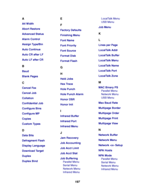 Page 199197
A
A4 Width
Abort Restore
Advanced Status
Alarm Control
Assign Type/Bin
Auto Continue
Auto CR after LF
Auto LF after CR
B
Baud
Blank Pages
C
Cancel Fax
Cancel Job
Collation
Confidential Job
Configure Bins
Configure MP
Copies
Custom Types
D
Data Bits
Defragment Flash
Display Language
Download Target
Duplex
Duplex Bind
E
F
Factory Defaults
Finishing Menu
Font Name
Font Priority
Font Source
Format Disk
Format Flash
G
H
Held Jobs
Hex Trace
Hole Punch
Hole Punch Alarm
Honor DSR
Honor Init
I
Infrared...