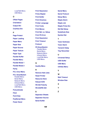 Page 200198
LocalTalk Menu
USB Menu
O
Offset Pages
Orientation
Output Bin
Overflow Bin
P
Page Protect
Paper Loading
Paper Menu
Paper Size
Paper Source
Paper Texture
Paper Type
Parallel Buffer
Parallel Menu
Parallel Mode 1
Parallel Mode 2
Parity
PCL Emul Menu
PCL SmartSwitch
Parallel Menu
Serial Menu
Network Menu
Infrared Menu
LocalTalk Menu
USB Menu
PictureGrade
Pitch
Point S iz e
PostScript M enu
Power SaverPrint Resolution
Prime Stapler
Print Buffer
Print Directory
Printer Language
Print Fonts
Print Menus...