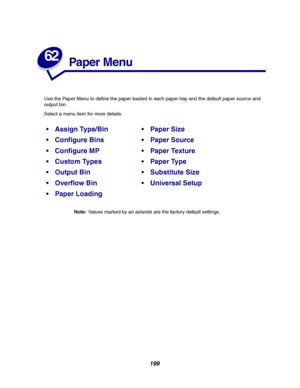 Page 201199
62
Paper Menu
Use the Paper Menu to define the paper loaded in each paper tray and the default paper source and
output bin.
Select a menu item for more details:
Note:Values marked by an asterisk are the factory default settings.
Assign Type/BinPaper Size
Configure BinsPaper Source
Configure MPPaper Texture
Custom TypesPaper Type
Output BinSubstitute Size
Overflow BinUniversal Setup
Paper Loading
Downloaded From ManualsPrinter.com Manuals 