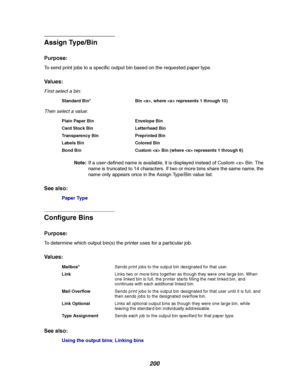 Page 202200
Assign Type/Bin
Purpose:
To send print jobs to a specific output bin based on the requested paper type.
Va l u e s :
First select a bin:
Then select a value:
Note:If a user-defined name is available, it is displayed instead of Custom  Bin. The
name is truncated to 14 characters. If two or more bins share the same name, the
name only appears once in the Assign Type/Bin value list.
See also:
Paper Type
Configure Bins
Purpose:
To determine which output bin(s) the printer uses for a particular job.
Va l...