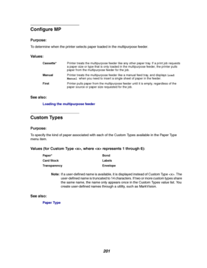 Page 203201
Configure MP
Purpose:
To determine when the printer selects paper loaded in the multipurpose feeder.
Va l u e s :
See also:
Loading the multipurpose feeder
Custom Types
Purpose:
To specify the kind of paper associated with each of the Custom Types available in the Paper Type
menu item.
Values (for Custom Type , where  represents 1 through 6):
Note:If a user-defined name is available, it is displayed instead of Custom Type . The
user-defined name is truncated to 14 characters. If two or more custom...