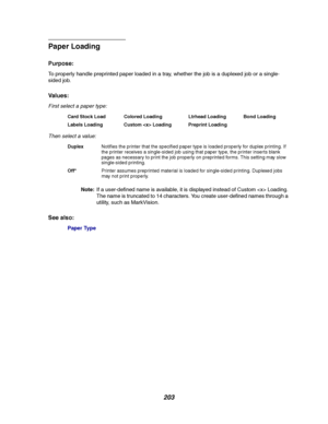 Page 205203
Paper Loading
Purpose:
To properly handle preprinted paper loaded in a tray, whether the job is a duplexed job or a single-
sided job.
Va l u e s :
First select a paper type:
Then select a value:
Note:If a user-defined name is available, it is displayed instead of Custom  Loading.
The name is truncated to 14 characters. You create user-defined names through a
utility, such as MarkVision.
See also:
Paper Type
Card Stock Load Colored Loading Ltrhead Loading Bond Loading
Labels Loading Custom  Loading...