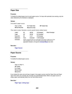 Page 206204
Paper Size
Purpose:
To identify the default paper size for each paper source. For trays with automatic size sensing, only the
value detected by the hardware is displayed.
Va l u e s :
First select a paper source:
Then select a value (*denotes a country-specific factory default value):
See also:
Paper Source
Paper Source
Purpose:
To identify the default paper source.
Va l u e s :
If you loaded the same size and type of paper in two paper sources (and the Paper Size and Paper
Type menu items are...