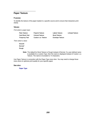 Page 207205
Paper Texture
Purpose:
To identify the texture of the paper loaded in a specific source and to ensure that characters print
clearly.
Va l u e s :
First select a paper type:
Then select a value:
Note:The default for Bond Texture is Rough instead of Normal. If a user-defined name
is available for a custom Type, then the name is displayed instead of Custom 
Texture. The name is truncated to 14 characters.
Use Paper Texture in connection with the Paper Type menu item. You may need to change those
menu...