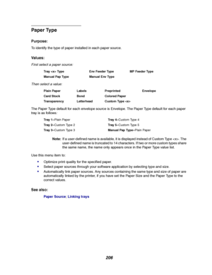 Page 208206
Paper Type
Purpose:
To identify the type of paper installed in each paper source.
Va l u e s :
First select a paper source:
Then select a value:
The Paper Type default for each envelope source is Envelope. The Paper Type default for each paper
tray is as follows
:
Note:If a user-defined name is available, it is displayed instead of Custom Type . The
user-defined name is truncated to 14 characters. If two or more custom types share
the same name, the name only appears once in the Paper Type value...