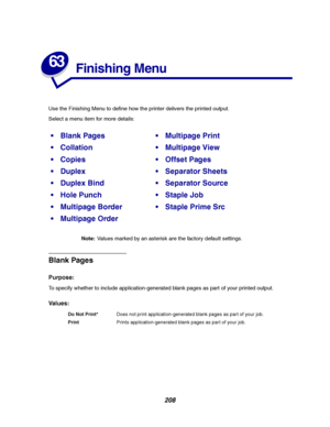 Page 210208
63
Finishing Menu
Use the Finishing Menu to define how the printer delivers the printed output.
Select a menu item for more details:
Note:Values marked by an asterisk are the factory default settings.
Blank Pages
Purpose:
To specify whether to include application-generated blank pages as part of your printed output.
Va l u e s :
Blank PagesMultipage Print
CollationMultipage View
CopiesOffset Pages
DuplexSeparator Sheets
Duplex BindSeparator Source
Hole PunchStaple Job
Multipage...