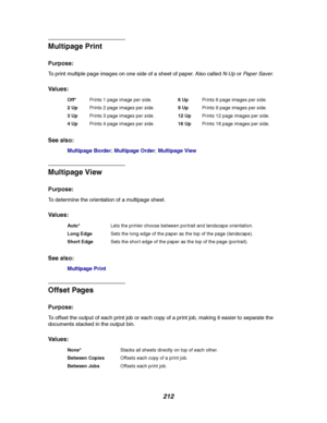 Page 214212
Multipage Print
Purpose:
To print multiple page images on one side of a sheet of paper. Also calledN-UporPap er Saver.
Va l u e s :
See also:
Multipage Border;Multipage Order;Multipage View
Multipage View
Purpose:
To determine the orientation of a multipage sheet.
Va l u e s :
See also:
Multipage Print
Offset Pages
Purpose:
To offset the output of each print job or each copy of a print job, making it easier to separate the
documents stacked in the output bin.
Va l u e s :
Off*Prints 1 page image per...