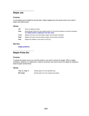 Page 216214
Staple Job
Purpose:
To set stapling as the default for all print jobs. (Select stapling from the printer driver if you want to
staple only specific jobs.)
Va l u e s :
See also:
Staple positions
Staple Prime Src
Purpose:
To specify the paper source you want the printer to use when it primes the stapler. When a staple
cartridge is replaced or a staple jam is cleared, the printer may need to prime the stapler by stapling a
sheet of paper several times.
Va l u e s :
Off*Does not staple print jobs....