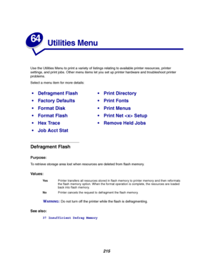 Page 217215
64
Utilities Menu
Use the Utilities Menu to print a variety of listings relating to available printer resources, printer
settings, and print jobs. Other menu items let you set up printer hardware and troubleshoot printer
problems.
Select a menu item for more details:
Defragment Flash
Purpose:
To retrieve storage area lost when resources are deleted from flash memory.
Va l u e s :
W
ARNING:Do not turn off the printer while the flash is defragmenting.
See also:
37 Insufficient Defrag Memory
Defragment...