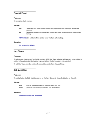 Page 219217
Format Flash
Purpose:
To format the flash memory.
Va l u e s :
W
ARNING:Do not turn off the printer while the flash is formatting.
See also:
51 Defective Flash
Hex Trace
Purpose:
To help isolate the source of a print job problem. With Hex Trace selected, all data sent to the printer is
printed in hexadecimal and character representation. Control codes are not executed.
To exit Hex Trace, turn the printer off or reset the printer from the Job Menu.
Job Acct Stat
Purpose:
To print a listing of all job...