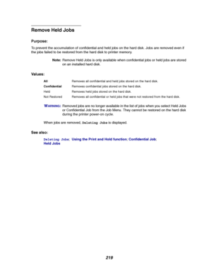 Page 221219
Remove Held Jobs
Purpose:
To prevent the accumulation of confidential and held jobs on the hard disk. Jobs are removed even if
the jobs failed to be restored from the hard disk to printer memory.
Note:Remove Held Jobs is only available when confidential jobs or held jobs are stored
on an installed hard disk.
Va l u e s :
W
ARNING:Removed jobs are no longer available in the list of jobs when you select Held Jobs
or Confidential Job from the Job Menu. They cannot be restored on the hard disk
during the...