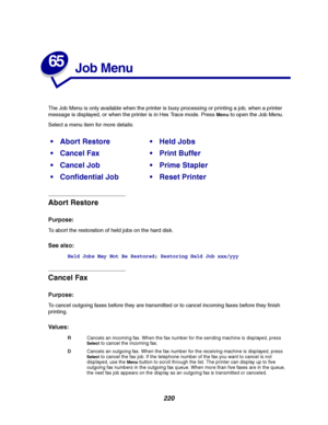 Page 222220
65
Job Menu
The Job Menu is only available when the printer is busy processing or printing a job, when a printer
message is displayed, or when the printer is in Hex Trace mode. Press
Menuto open the Job Menu.
Select a menu item for more details:
Abort Restore
Purpose:
To abort the restoration of held jobs on the hard disk.
See also:
Held Jobs May Not Be Restored;Restoring Held Job xxx/yyy
Cancel Fax
Purpose:
To cancel outgoing faxes before they are transmitted or to cancel incoming faxes before they...