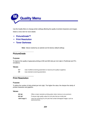 Page 226224
66
Quality Menu
Use the Quality Menu to change printer settings affecting the quality of printed characters and images.
Select a menu item for more details:
Note:Values marked by an asterisk are the factory default settings.
PictureGrade
Purpose:
To improve the quality of grayscale printing at 300 and 600 dots per inch (dpi) in PostScript and PCL
emulations.
Va l u e s :
Print Resolution
Purpose:
To define the number of dots printed per inch (dpi). The higher the value, the sharper the clarity of...