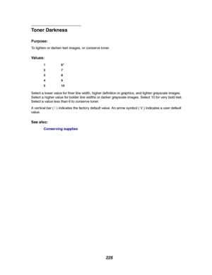 Page 227225
Toner Darkness
Purpose:
To lighten or darken text images, or conserve toner.
Va l u e s :
Select a lower value for finer line width, higher definition in graphics, and lighter grayscale images.
Select a higher value for bolder line widths or darker grayscale images. Select 10 for very bold text.
Select a value less than 6 to conserve toner.
A vertical bar ( | ) indicates the factory default value. An arrow symbol ( V ) indicates a user default
value.
See also:
Conserving supplies
16*
27
38
49
510...