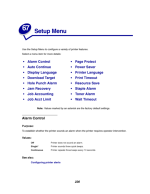 Page 228226
67
Setup Menu
Use the Setup Menu to configure a variety of printer features.
Select a menu item for more details:
Note:Values marked by an asterisk are the factory default settings.
Alarm Control
Purpose:
To establish whether the printer sounds an alarm when the printer requires operator intervention.
Va l u e s :
See also:
Configuring printer alerts
Alarm ControlPage Protect
Auto ContinuePower Saver
Display LanguagePrinter Language
Download TargetPrint Timeout
Hole Punch AlarmResource...