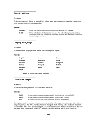 Page 229227
Auto Continue
Purpose:
To define the amount of time (in seconds) the printer waits after displaying an operator intervention
error message before it resumes printing.
Va l u e s :
Display Language
Purpose:
To determine the language of the text on the operator panel display.
Va l u e s :
Note:All values may not be available.
Download Target
Purpose:
To specify the storage location for downloaded resources.
Va l u e s :
Storing downloaded resources in flash memory or on a hard disk is permanent storage...