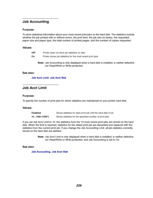 Page 231229
Job Accounting
Purpose:
To store statistical information about your most recent print jobs on the hard disk. The statistics include
whether the job printed with or without errors, the print time, the job size (in bytes), the requested
paper size and paper type, the total number of printed pages, and the number of copies requested.
Va l u e s :
Note:Job Accounting is only displayed when a hard disk is installed, is neither defective
nor Read/Write or Write protected.
See also:
Job Acct Limit,Job Acct...