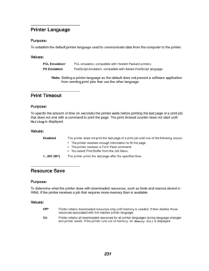 Page 233231
Printer Language
Purpose:
To establish the default printer language used to communicate data from the computer to the printer.
Va l u e s :
Note:Setting a printer language as the default does not prevent a software application
from sending print jobs that use the other language.
Print Timeout
Purpose:
To specify the amount of time (in seconds) the printer waits before printing the last page of a print job
that does not end with a command to print the page. The print timeout counter does not start...