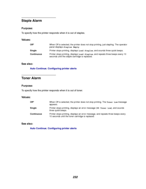 Page 234232
Staple Alarm
Purpose:
To specify how the printer responds when it is out of staples.
Va l u e s :
See also:
Auto Continue;Configuring printer alerts
Toner Alarm
Purpose:
To specify how the printer responds when it is out of toner.
Va l u e s :
See also:
Auto Continue;Configuring printer alerts
Off*When Off is selected, the printer does not stop printing, just stapling. The operator
panel displaysStaples Empty.
SinglePrinter stops printing, displaysLoad Staples, and sounds three quick beeps....