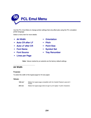 Page 236234
68
PCL Emul Menu
Use the PCL Emul Menu to change printer settings that only affect jobs using the PCL emulation
printer language.
Select a menu item for more details:
Note:Values marked by an asterisk are the factory default settings.
A4 Width
Purpose:
To select the width of the logical page for A4 size paper.
Va l u e s :
A4 WidthOrientation
Auto CR after LFPitch
Auto LF after CRPoint Size
Font NameSymbol Set
Font SourceTr a y R e n u m b e r
Lines per Page
198 mm*Makes the logical page...