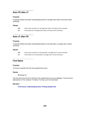 Page 237235
Auto CR after LF
Purpose:
To specify whether the printer automatically performs a carriage return after a line feed control
command.
Va l u e s :
Auto LF after CR
Purpose:
To specify whether the printer automatically performs a line feed after a carriage return control
command.
Va l u e s :
Font Name
Purpose:
To choose a specific font from the specified font source.
Va l u e s :
The font name and font ID for all fonts in the selected font source are displayed. The font source
abbreviation is R for...