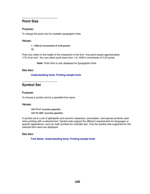 Page 240238
Point Siz e
Purpose:
To change the point size for scalable typographic fonts.
Va l u e s :
Point size refers to the height of the characters in the font. One point equals approximately
1/72 of an inch. You can select point sizes from 1 to 1008 in increments of 0.25 points.
Note:Point Size is only displayed for typographic fonts.
See also:
Understanding fonts;Printing sample fonts
Symbol Set
Purpose:
To choose a symbol set for a specified font name.
Va l u e s :
A symbol set is a set of alphabetic and...