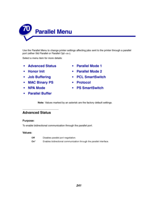 Page 243241
70
Parallel Menu
Use the Parallel Menu to change printer settings affecting jobs sent to the printer through a parallel
port (either Std Parallel or Parallel Opt ).
Select a menu item for more details:
Note:Values marked by an asterisk are the factory default settings.
Advanced Status
Purpose:
To enable bidirectional communication through the parallel por t.
Va l u e s :
Advanced StatusParallel Mode 1
Honor InitParallel Mode 2
Job BufferingPCL SmartSwitch
MAC Binary PSProtocol
NPA ModePS...