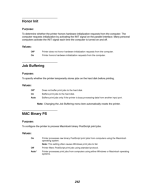 Page 244242
Honor Init
Purpose:
To determine whether the printer honors hardware initialization requests from the computer. The
computer requests initialization by activating the INIT signal on the parallel interface. Many personal
computers activate the INIT signal each time the computer is turned on and off.
Va l u e s :
Job Buffering
Purpose:
To specify whether the printer temporarily stores jobs on the hard disk before printing.
Va l u e s :
Note:Changing the Job Buffering menu item automatically resets the...