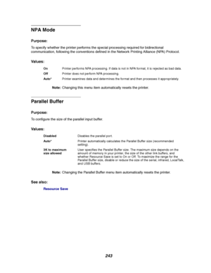 Page 245243
NPA Mode
Purpose:
To specify whether the printer performs the special processing required for bidirectional
communication, following the conventions defined in the Network Printing Alliance (NPA) Protocol.
Va l u e s :
Note:Changing this menu item automatically resets the printer.
Parallel Buffer
Purpose:
To configure the size of the parallel input buffer.
Va l u e s :
Note:Changing the Parallel Buffer menu item automatically resets the printer.
See also:
Resource Save
OnPrinter performs NPA...