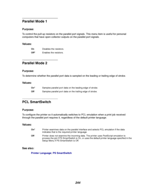 Page 246244
Parallel Mode 1
Purpose:
To control the pull-up resistors on the parallel port signals. This menu item is useful for personal
computers that have open collector outputs on the parallel port signals.
Va l u e s :
Parallel Mode 2
Purpose:
To determine whether the parallel port data is sampled on the leading or trailing edge of strobe.
Va l u e s :
PCL SmartSwitch
Purpose:
To configure the printer so it automatically switches to PCL emulation when a print job received
through the parallel port requires...