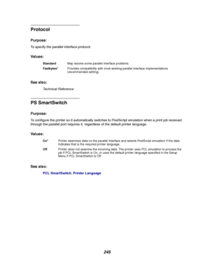 Page 247245
Protocol
Purpose:
To specify the parallel interface protocol.
Va l u e s :
See also:
Technical Reference
PS SmartSwitch
Purpose:
To configure the printer so it automatically switches to PostScript emulation when a print job received
through the parallel port requires it, regardless of the default printer language.
Va l u e s :
See also:
PCL SmartSwitch;Printer Language
StandardMay resolve some parallel interface problems.
Fastbytes*Provides compatibility with most existing parallel interface...