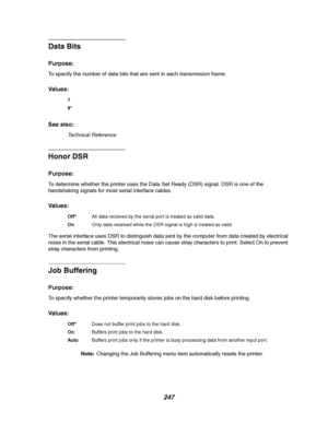 Page 249247
Data Bits
Purpose:
To specify the number of data bits that are sent in each transmission frame.
Va l u e s :
See also:
Technical Reference
Honor DSR
Purpose:
To determine whether the printer uses the Data Set Ready (DSR) signal. DSR is one of the
handshaking signals for most serial interface cables.
Va l u e s :
The serial interface uses DSR to distinguish data sent by the computer from data created by electrical
noise in the serial cable. This electrical noise can cause stray characters to print....