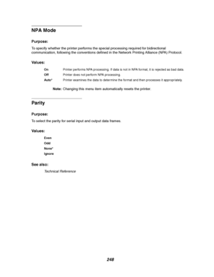 Page 250248
NPA Mode
Purpose:
To specify whether the printer performs the special processing required for bidirectional
communication, following the conventions defined in the Network Printing Alliance (NPA) Protocol.
Va l u e s :
Note:Changing this menu item automatically resets the printer.
Parity
Purpose:
To select the parity for serial input and output data frames.
Va l u e s :
See also:
Technical Reference
OnPrinter performs NPA processing. If data is not in NPA format, it is rejected as bad data....