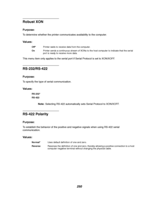 Page 252250
Robust XON
Purpose:
To determine whether the printer communicates availability to the computer.
Va l u e s :
This menu item only applies to the serial port if Serial Protocol is set to XON/XOFF.
RS-232/RS-422
Purpose:
To specify the type of serial communication.
Va l u e s :
Note:Selecting RS-422 automatically sets Serial Protocol to XON/XOFF.
RS-422 Polarity
Purpose:
To establish the behavior of the positive and negative signals when using RS-422 serial
communication.
Va l u e s :
Off*Printer waits...