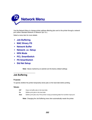 Page 254252
72
Network Menu
Use the Network Menu to change printer settings affecting jobs sent to the printer through a network
port (either Standard Network or Network Opt ).
Select a menu item for more details:
Note:Values marked by an asterisk are the factory default settings.
Job Buffering
Purpose:
To specify whether the printer temporarily stores jobs on the hard disk before printing.
Va l u e s :
Note:Changing the Job Buffering menu item automatically resets the printer.
Job Buffering
MAC Binary PS...