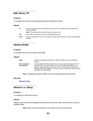 Page 255253
MAC Binary PS
Purpose:
To configure the printer to process Macintosh binary PostScript print jobs.
Va l u e s :
Network Buffer
Purpose:
To configure the size of the network input buffer.
Va l u e s :
Note:Changing the Network Buffer menu item automatically resets the printer.
See also:
Resource Save
Network  Setup
Purpose:
To configure an internal print server.
Va l u e s :
Values for this menu item are supplied by the specific print server. Select the menu item to see the
available values....