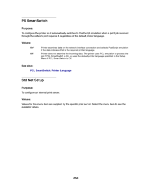 Page 257255
PS SmartSwitch
Purpose:
To configure the printer so it automatically switches to PostScript emulation when a print job received
through the network port requires it, regardless of the default printer language.
Va l u e s :
See also:
PCL SmartSwitch;Printer Language
Std Net Setup
Purpose:
To configure an internal print server.
Va l u e s :
Values for this menu item are supplied by the specific print server. Select the menu item to see the
available values.
On*Printer examines data on the network...