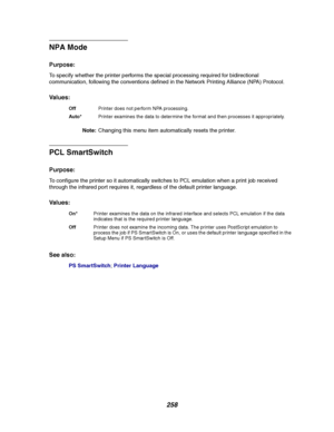 Page 260258
NPA Mode
Purpose:
To specify whether the printer performs the special processing required for bidirectional
communication, following the conventions defined in the Network Printing Alliance (NPA) Protocol.
Va l u e s :
Note:Changing this menu item automatically resets the printer.
PCL SmartSwitch
Purpose:
To configure the printer so it automatically switches to PCL emulation when a print job received
through the infrared port requires it, regardless of the default printer language.
Va l u e s :
See...