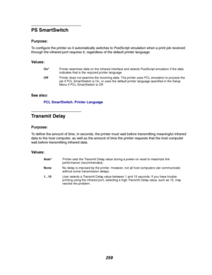 Page 261259
PS SmartSwitch
Purpose:
To configure the printer so it automatically switches to PostScript emulation when a print job received
through the infrared port requires it, regardless of the default printer language.
Va l u e s :
See also:
PCL SmartSwitch;Printer Language
Transmit Delay
Purpose:
To define the amount of time, in seconds, the printer must wait before transmitting meaningful infrared
data to the host computer, as well as the amount of time the printer requests that the host computer
wait...